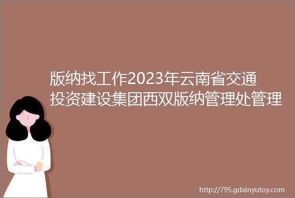版纳找工作2023年云南省交通投资建设集团西双版纳管理处管理人员内部选聘公告