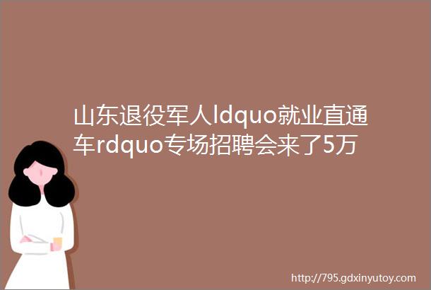 山东退役军人ldquo就业直通车rdquo专场招聘会来了5万多个岗位等着你