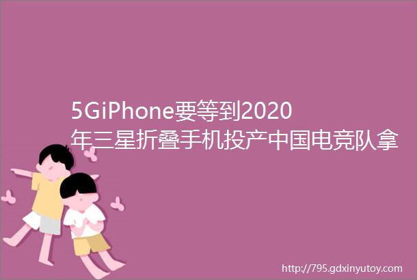 5GiPhone要等到2020年三星折叠手机投产中国电竞队拿下两座世界冠军