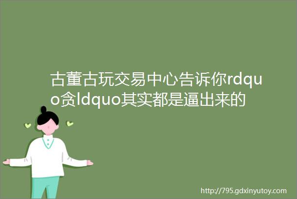 古董古玩交易中心告诉你rdquo贪ldquo其实都是逼出来的