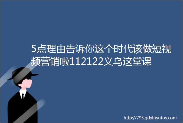 5点理由告诉你这个时代该做短视频营销啦112122义乌这堂课要抓住机会