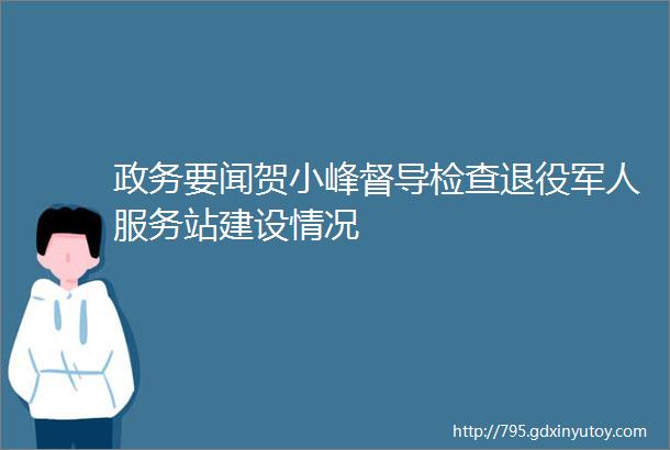 政务要闻贺小峰督导检查退役军人服务站建设情况